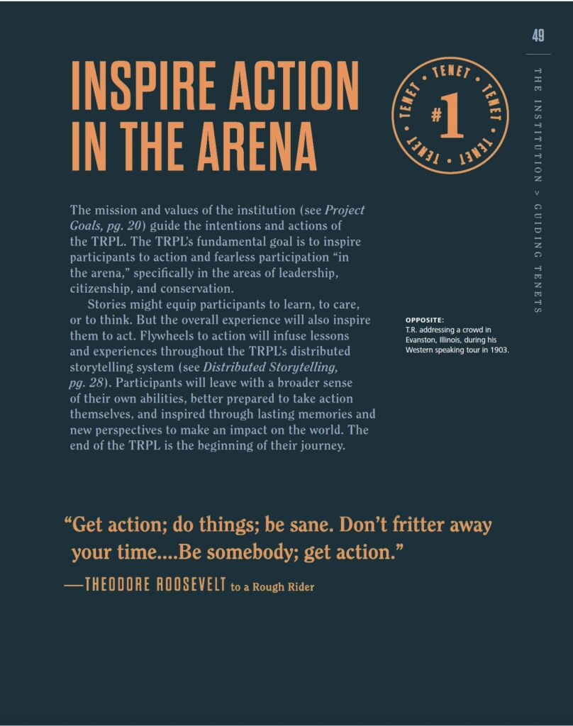 NSPIRE AULUI LENET # IN IN THE ARENA The mission and values of the institution (see Project GUID Goals,pg.20 guide the intentions and actions of the TRPL.The TRPL's fundamental goal is to inspire IN participants to action and fearless participation in the arena,"specifically in the areas of leadership TENETS citizenship,and conservation. Stories might equip participants to learn,to care or to think. But the overall experience will also inspire OPPOSITE: them to act.Flywheels to action will infuse lessons T.R. addressing a crowd in Evanston, Illinois, during his and experiences throughout the TRPL's distributed Western speaking tour in 1903. storytelling system (see Distributed Storytelling, pg.28.Participants will leave with a broader sense of their own abilities,better prepared to take action themselves,and inspired through lasting memories and new perspectives to make an impact on the world.The end of the TRPL is the beginning of their journey "Get action; do things; be sane. Don't fritter away your time....Be somebody; get action." -THEODORE ROOSEVELT to aRough Rider