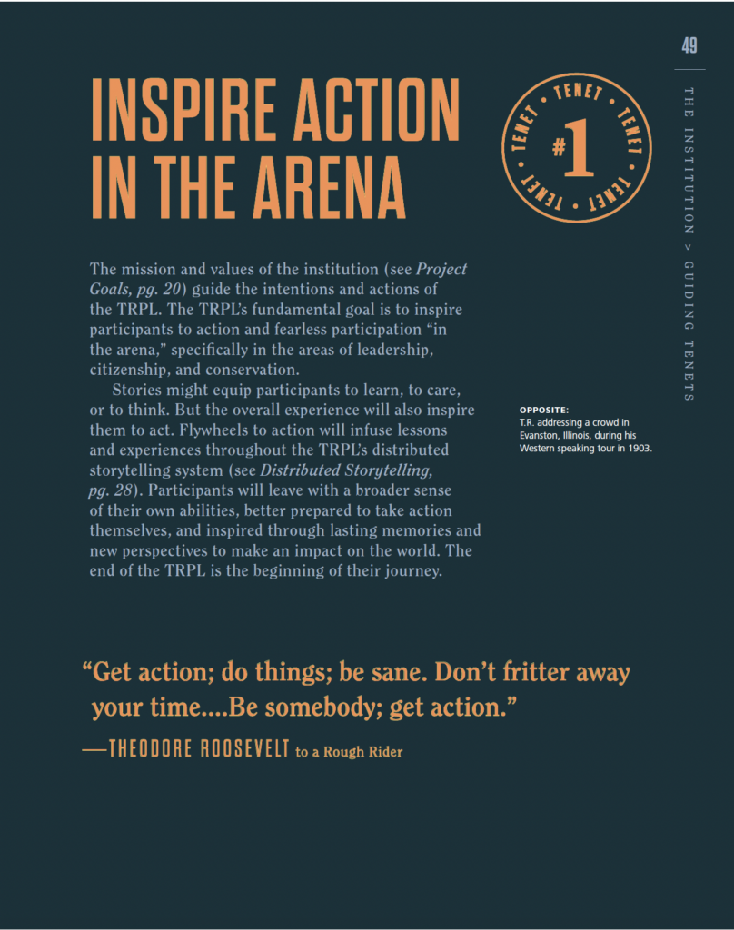 NSPIRE AULUI LENET # IN IN THE ARENA The mission and values of the institution (see Project GUID Goals,pg.20 guide the intentions and actions of the TRPL.The TRPL's fundamental goal is to inspire IN participants to action and fearless participation "in the arena,"specifically in the areas of leadership TENETS citizenship,and conservation. Stories might equip participants to learn,to care, or to think. But the overall experience will also inspire OPPOSITE: them to act.Flywheels to action will infuse lessons T.R. addressing a crowd in Evanston, Ilinois, during his and experiences throughout the TRPL's distributed Westerm speaking tour in 1903. storytelling system (see Distributed Storytelling, pg. 28). Participants will leave with a broader sense of their own abilities,better prepared to take action themselves,and inspired through lasting memories and new perspectives to make an impact on the world.The end of the TRPL is the beginning of their journey. "Get action; do things; be sane. Don't fritter away your time....Be somebody; get action." -THEODORE ROOSEVELT to a Rough Rider